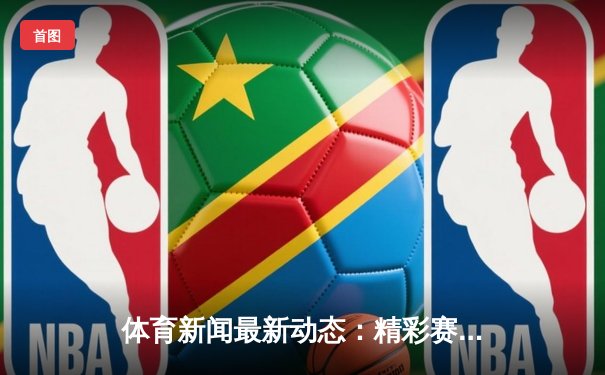 体育新闻最新动态：精彩赛事回顾