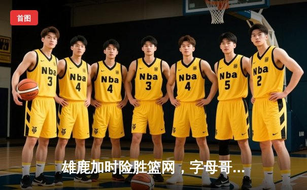 雄鹿加时险胜篮网，字母哥44分主宰关键时刻