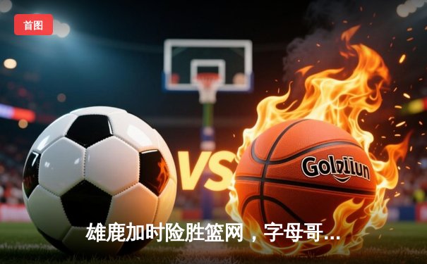 雄鹿加时险胜篮网，字母哥44分主宰关键时刻