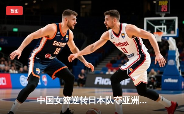 中国女篮逆转日本队夺亚洲杯冠军 韩旭独揽26分15篮板荣膺MVP