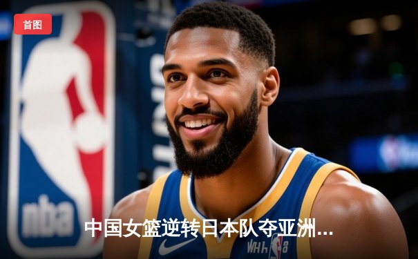 中国女篮逆转日本队夺亚洲杯冠军 韩旭独揽26分15篮板荣膺MVP