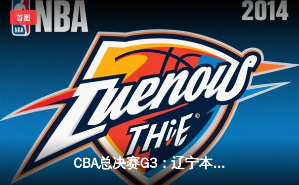 CBA总决赛G3：辽宁本钢客场加时险胜新疆伊力特，总比分3-0夺赛点